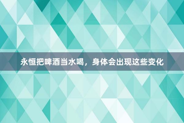 永恒把啤酒当水喝，身体会出现这些变化